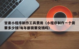 迁安市甘肃小程序制作工具费用（小程序制作一个需要多少钱!每年都需要交钱吗）