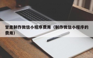 迁安市甘肃制作微信小程序费用（制作微信小程序的费用）