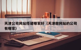 迁安市天津公司网站搭建哪家好（天津做网站的公司有哪家）