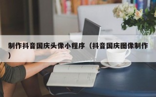 迁安市制作抖音国庆头像小程序（抖音国庆图像制作）