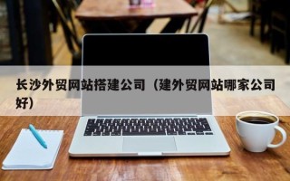 迁安市长沙外贸网站搭建公司（建外贸网站哪家公司好）